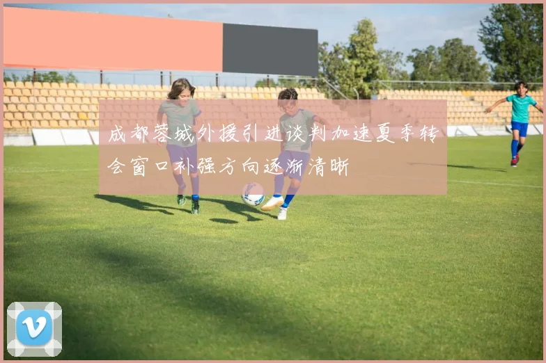 成都蓉城外援引进谈判加速夏季转会窗口补强方向逐渐清晰