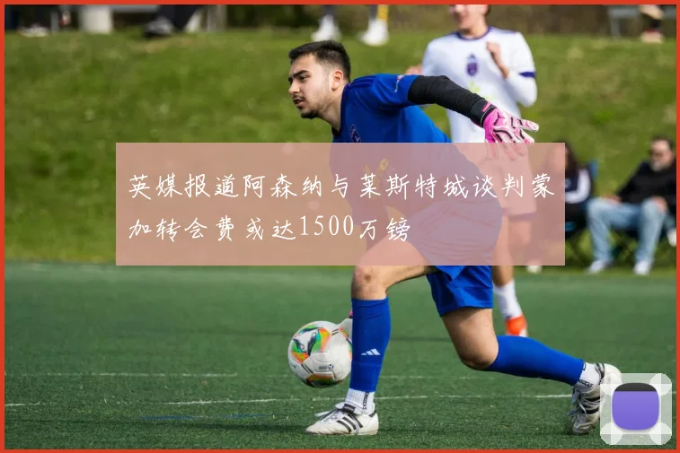 英媒报道阿森纳与莱斯特城谈判蒙加转会费或达1500万镑