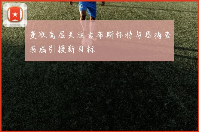曼联高层关注吉布斯怀特与恩梅查或成引援新目标