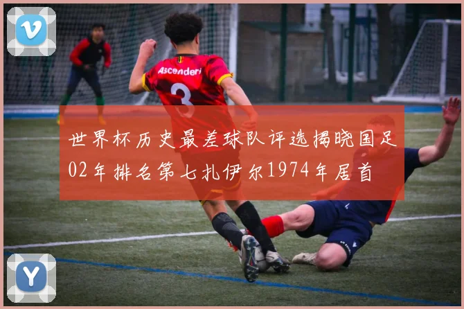 世界杯历史最差球队评选揭晓国足02年排名第七扎伊尔1974年居首