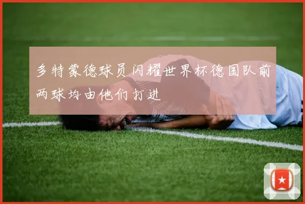 多特蒙德球员闪耀世界杯德国队前两球均由他们打进