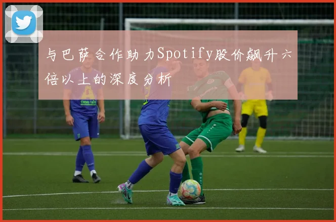与巴萨合作助力Spotify股价飙升六倍以上的深度分析