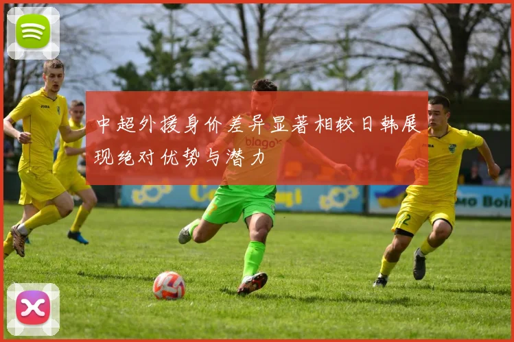 中超外援身价差异显著相较日韩展现绝对优势与潜力