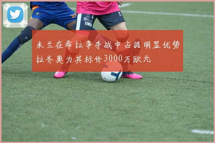 米兰在希拉争夺战中占据明显优势拉齐奥为其标价3000万欧元