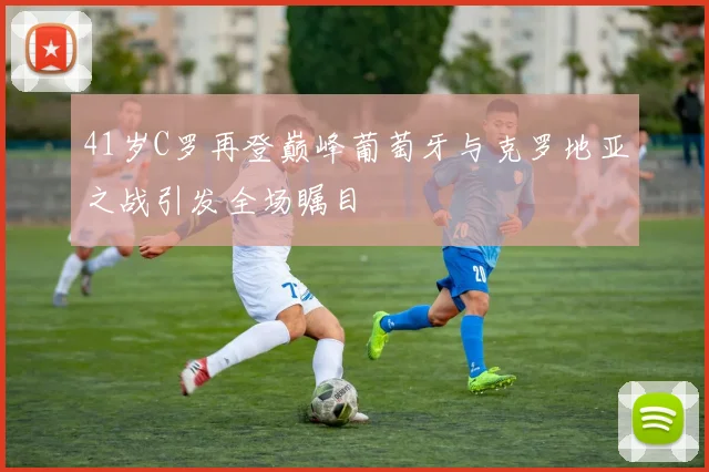 41岁C罗再登巅峰葡萄牙与克罗地亚之战引发全场瞩目
