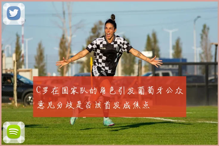 C罗在国家队的角色引发葡萄牙公众意见分歧是否该首发成焦点